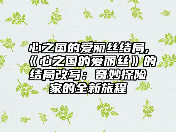 心之国的爱丽丝结局,《心之国的爱丽丝》的结局改写：奇妙探险家的全新旅程