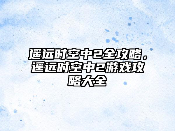 遥远时空中2全攻略，遥远时空中2游戏攻略大全