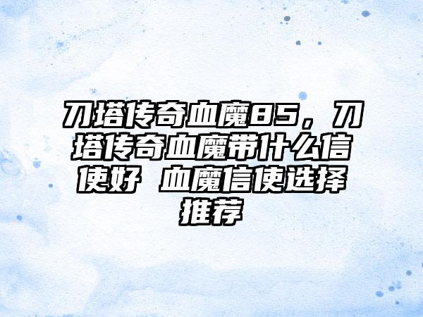 刀塔传奇血魔85，刀塔传奇血魔带什么信使好 血魔信使选择推荐