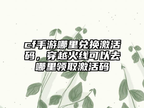 cf手游哪里兑换激活码，穿越火线可以去哪里领取激活码