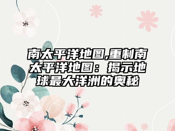 南太平洋地图,重制南太平洋地图：揭示地球最大洋洲的奥秘