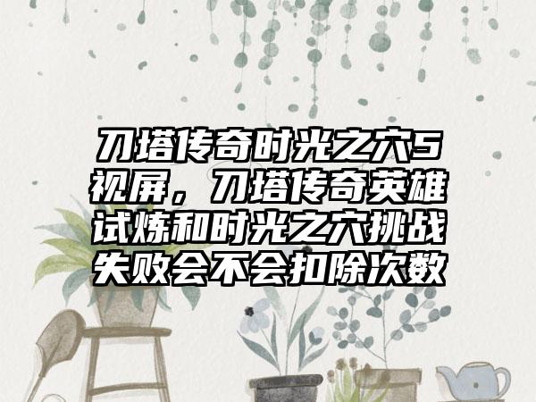 刀塔传奇时光之穴5视屏，刀塔传奇英雄试炼和时光之穴挑战失败会不会扣除次数