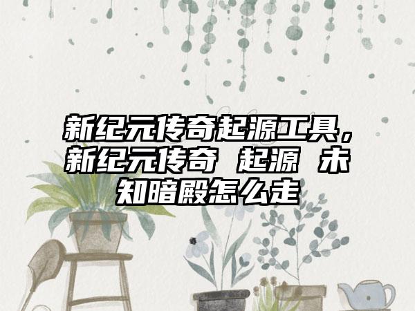 新纪元传奇起源工具，新纪元传奇 起源 未知暗殿怎么走