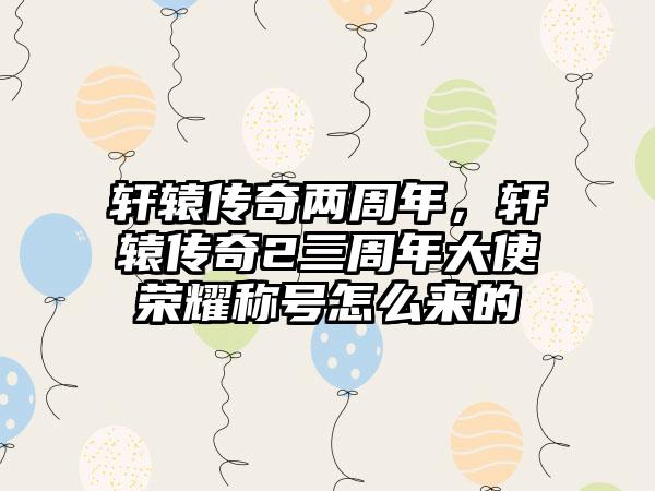 轩辕传奇两周年，轩辕传奇2三周年大使荣耀称号怎么来的