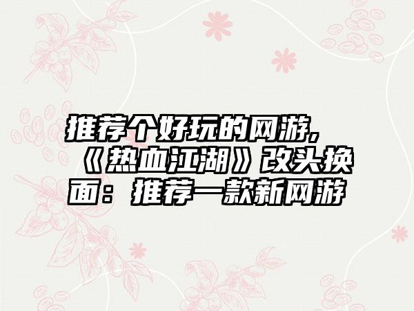 推荐个好玩的网游,《热血江湖》改头换面：推荐一款新网游