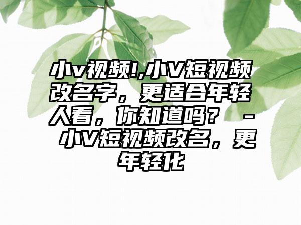 小v视频!,小V短视频改名字，更适合年轻人看，你知道吗？ - 小V短视频改名，更年轻化