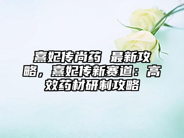 熹妃传尚药 最新攻略，熹妃传新赛道：高效药材研制攻略