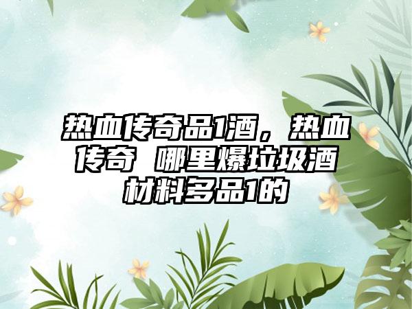 热血传奇品1酒，热血传奇 哪里爆垃圾酒材料多品1的
