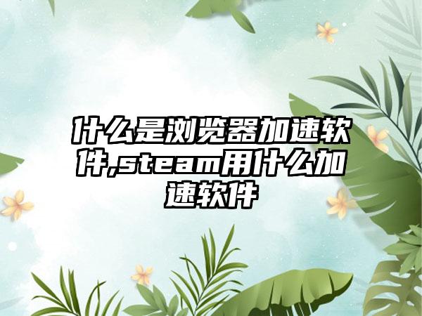 什么是浏览器加速软件,steam用什么加速软件