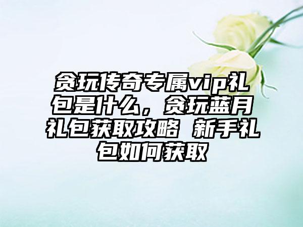 贪玩传奇专属vip礼包是什么，贪玩蓝月礼包获取攻略 新手礼包如何获取