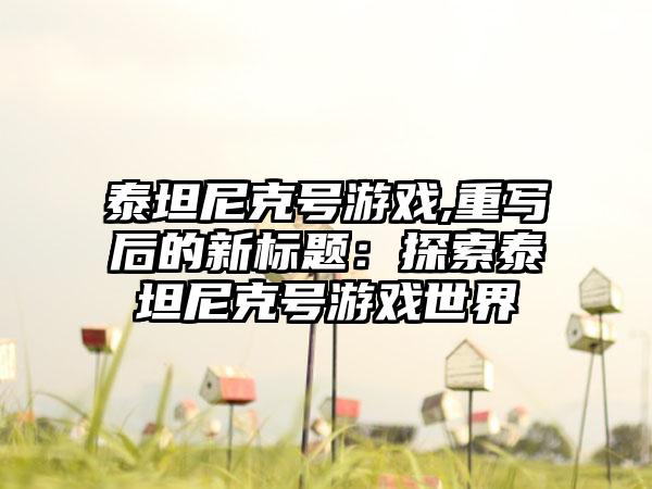 泰坦尼克号游戏,重写后的新标题：探索泰坦尼克号游戏世界