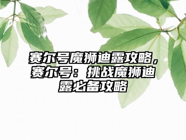 赛尔号魔狮迪露攻略，赛尔号：挑战魔狮迪露必备攻略