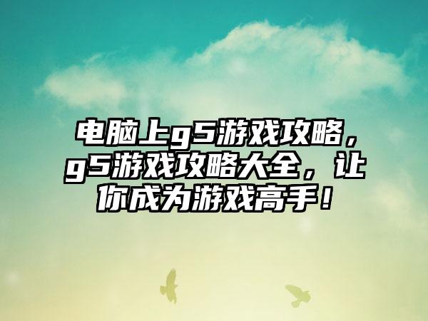 电脑上g5游戏攻略，g5游戏攻略大全，让你成为游戏高手！