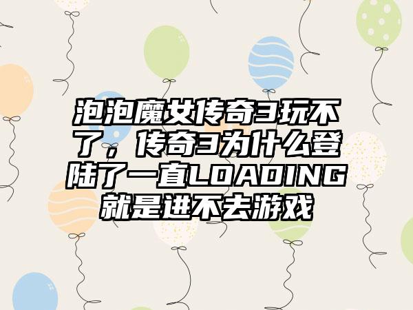 泡泡魔女传奇3玩不了，传奇3为什么登陆了一直LOADING就是进不去游戏