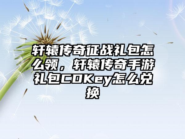 轩辕传奇征战礼包怎么领，轩辕传奇手游礼包CDKey怎么兑换
