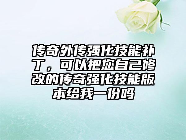 传奇外传强化技能补丁，可以把您自己修改的传奇强化技能版本给我一份吗
