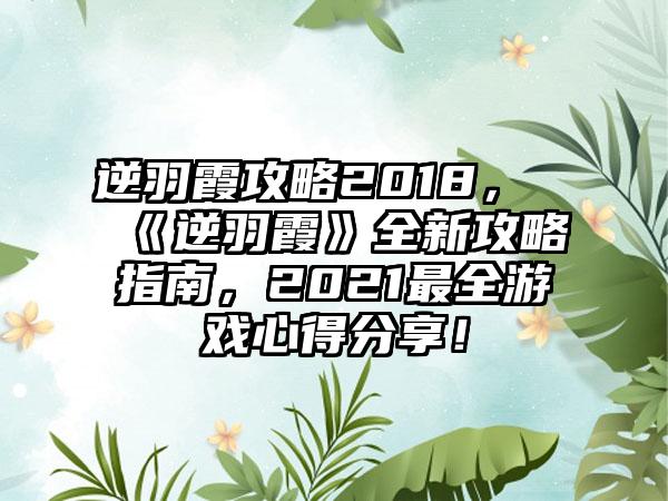 逆羽霞攻略2018，《逆羽霞》全新攻略指南，2021最全游戏心得分享！