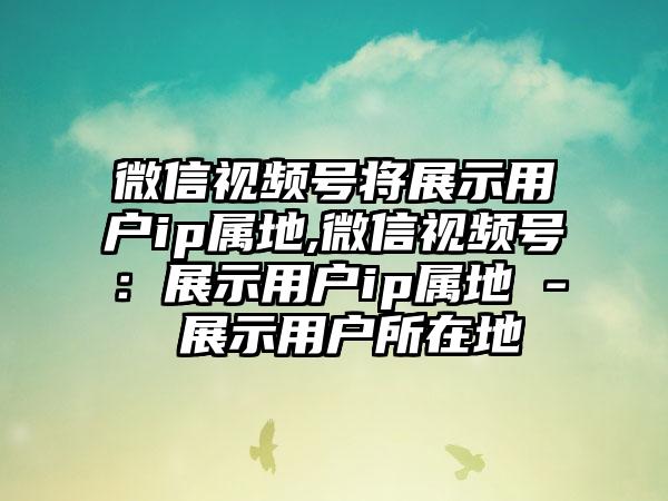微信视频号将展示用户ip属地,微信视频号：展示用户ip属地 - 展示用户所在地