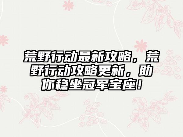 荒野行动最新攻略，荒野行动攻略更新，助你稳坐冠军宝座！