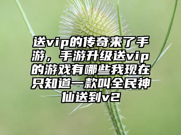 送vip的传奇来了手游，手游升级送vip的游戏有哪些我现在只知道一款叫全民神仙送到v2