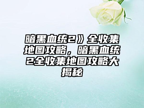 暗黑血统2》全收集地图攻略，暗黑血统2全收集地图攻略大揭秘