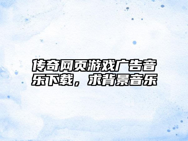 传奇网页游戏广告音乐下载，求背景音乐