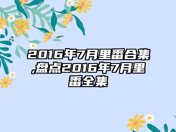 2016年7月里番合集,盘点2016年7月里番全集