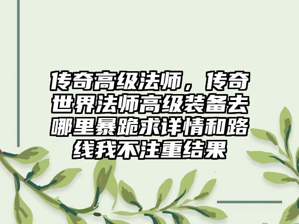 传奇高级法师，传奇世界法师高级装备去哪里暴跪求详情和路线我不注重结果