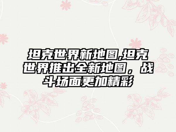 坦克世界新地图,坦克世界推出全新地图，战斗场面更加精彩
