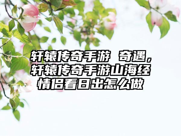 轩辕传奇手游 奇遇，轩辕传奇手游山海经情侣看日出怎么做