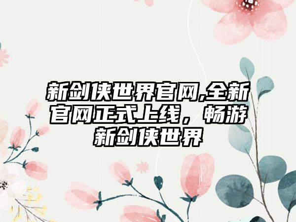 新剑侠世界官网,全新官网正式上线，畅游新剑侠世界