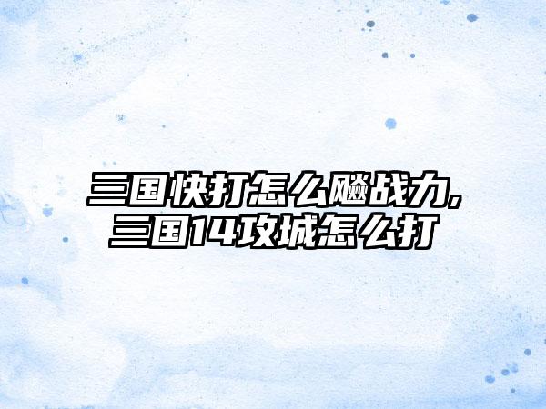 三国快打怎么飚战力,三国14攻城怎么打