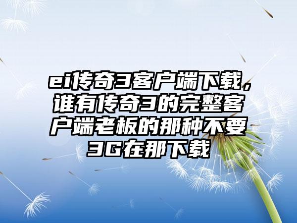 ei传奇3客户端下载，谁有传奇3的完整客户端老板的那种不要3G在那下载