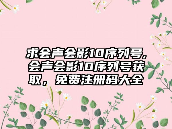 求会声会影10序列号,会声会影10序列号获取，免费注册码大全