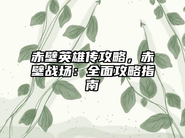 赤壁英雄传攻略，赤壁战场：全面攻略指南