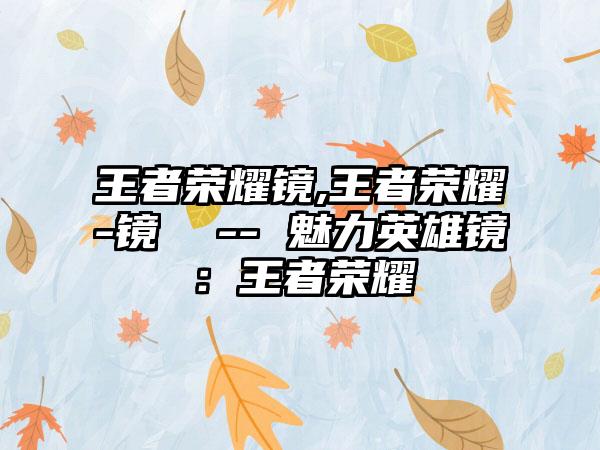 王者荣耀镜,王者荣耀-镜  -- 魅力英雄镜：王者荣耀