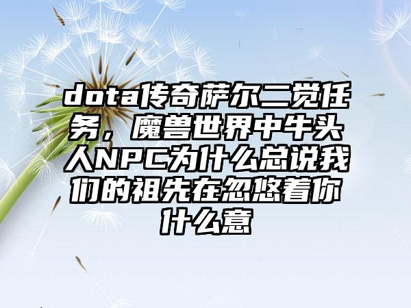 dota传奇萨尔二觉任务，魔兽世界中牛头人NPC为什么总说我们的祖先在忽悠着你什么意