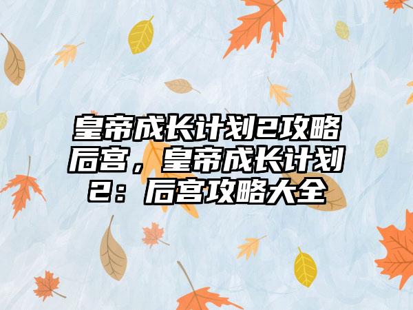 皇帝成长计划2攻略后宫，皇帝成长计划2：后宫攻略大全