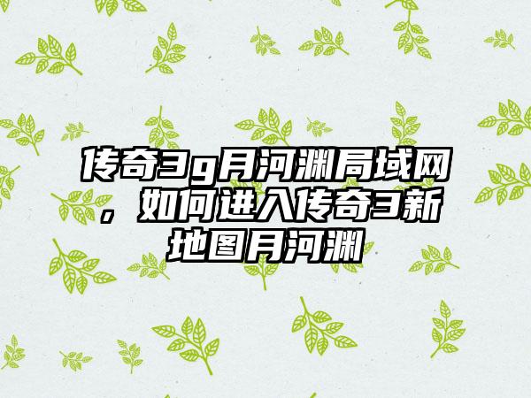 传奇3g月河渊局域网，如何进入传奇3新地图月河渊