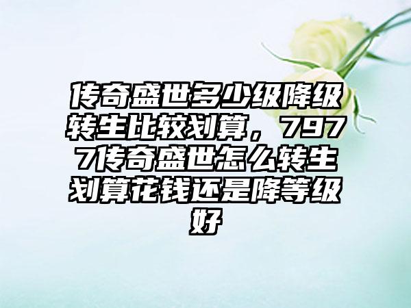 传奇盛世多少级降级转生比较划算，7977传奇盛世怎么转生划算花钱还是降等级好