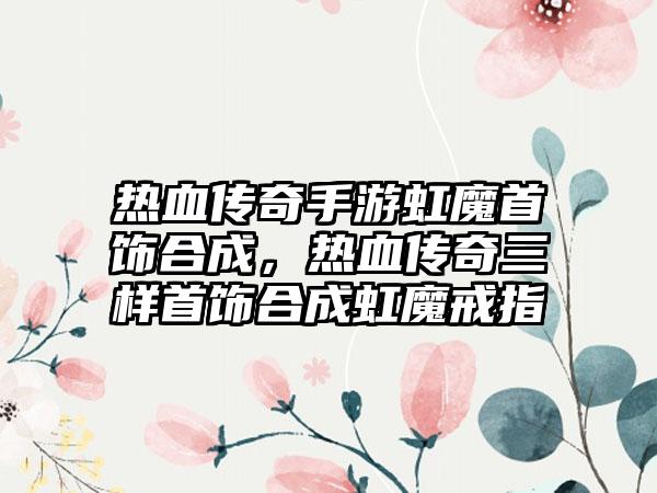 热血传奇手游虹魔首饰合成，热血传奇三样首饰合成虹魔戒指