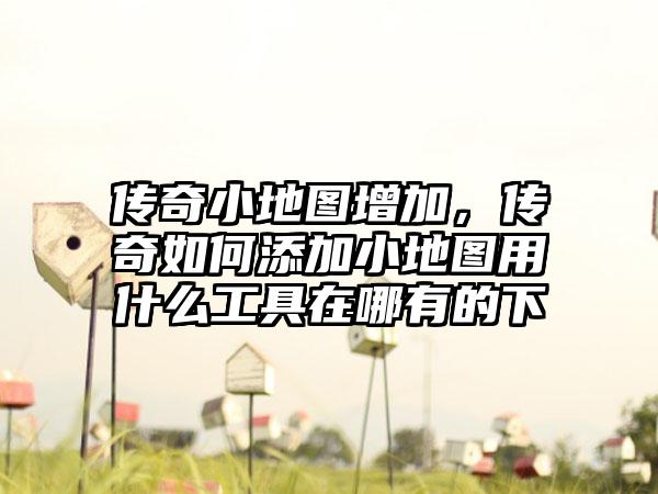 传奇小地图增加，传奇如何添加小地图用什么工具在哪有的下