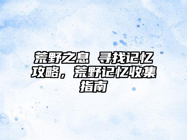 荒野之息 寻找记忆攻略，荒野记忆收集指南