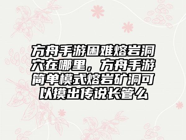 方舟手游困难熔岩洞穴在哪里，方舟手游简单模式熔岩矿洞可以摸出传说长管么