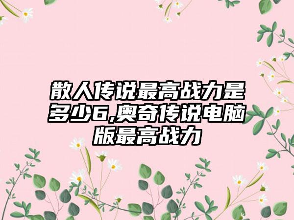 散人传说最高战力是多少6,奥奇传说电脑版最高战力