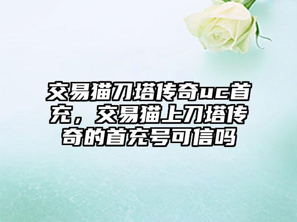 交易猫刀塔传奇uc首充，交易猫上刀塔传奇的首充号可信吗