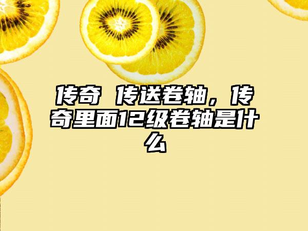 传奇 传送卷轴，传奇里面12级卷轴是什么