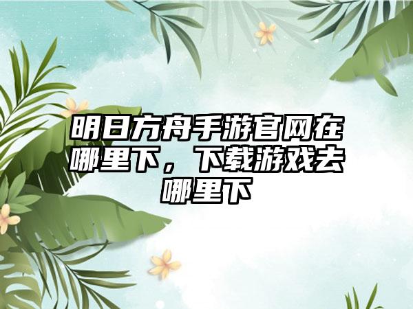 明日方舟手游官网在哪里下，下载游戏去哪里下