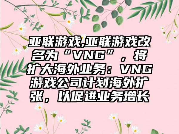 亚联游戏,亚联游戏改名为“VNG”，将扩大海外业务：VNG游戏公司计划海外扩张，以促进业务增长