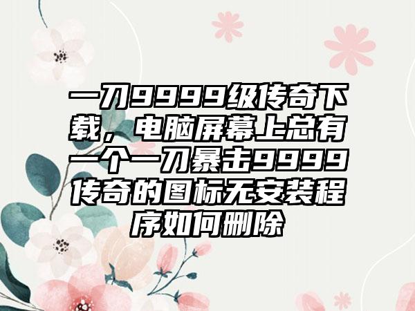 一刀9999级传奇下载，电脑屏幕上总有一个一刀暴击9999传奇的图标无安装程序如何删除